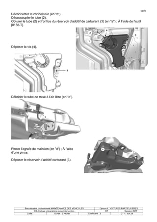 code
Baccalauréat professionnel MAINTENANCE DES VEHICULES Option A : VOITURES PARTICULIERES
E2 Analyse préparatoire à une intervention DT Session 2017
Code : Durée : 3 heures Coefficient : 3 DT 17 sur 28
Déconnecter le connecteur (en "b").
Désaccoupler le tube (2).
Obturer le tube (2) et l’orifice du réservoir d’additif de carburant (3) (en "a") ; À l’aide de l’outil
[0188-T].
Déposer la vis (4).
Débrider le tube de mise à l’air libre (en "c").
Pincer l’agrafe de maintien (en "d") ; À l’aide
d’une pince.
Déposer le réservoir d’additif carburant (3).
 