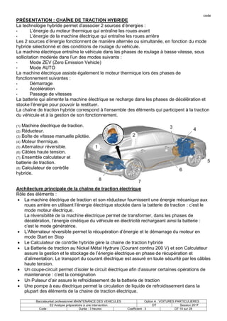 code
Baccalauréat professionnel MAINTENANCE DES VEHICULES Option A : VOITURES PARTICULIERES
E2 Analyse préparatoire à une intervention DT Session 2017
Code : Durée : 3 heures Coefficient : 3 DT 19 sur 28
PRÉSENTATION : CHAÎNE DE TRACTION HYBRIDE
La technologie hybride permet d’associer 2 sources d’énergies :
• L’énergie du moteur thermique qui entraîne les roues avant
• L’énergie de la machine électrique qui entraîne les roues arrière
Les 2 sources d’énergie fonctionnent de manière alternée ou simultanée, en fonction du mode
hybride sélectionné et des conditions de roulage du véhicule.
La machine électrique entraîne le véhicule dans les phases de roulage à basse vitesse, sous
sollicitation modérée dans l’un des modes suivants :
• Mode ZEV (Zero Emission Vehicle)
• Mode AUTO
La machine électrique assiste également le moteur thermique lors des phases de
fonctionnement suivantes :
• Démarrage
• Accélération
• Passage de vitesses
La batterie qui alimente la machine électrique se recharge dans les phases de décélération et
stocke l’énergie pour pouvoir la restituer.
La chaîne de traction hybride correspond à l’ensemble des éléments qui participent à la traction
du véhicule et à la gestion de son fonctionnement.
(1) Machine électrique de traction.
(2) Réducteur.
(3) Boîte de vitesse manuelle pilotée.
(4) Moteur thermique.
(5) Alternateur réversible.
(6) Câbles haute tension.
(7) Ensemble calculateur et
batterie de traction.
(8) Calculateur de contrôle
hybride.
Architecture principale de la chaîne de traction électrique
Rôle des éléments :
 La machine électrique de traction et son réducteur fournissent une énergie mécanique aux
roues arrière en utilisant l’énergie électrique stockée dans la batterie de traction : c’est le
mode moteur électrique.
La réversibilité de la machine électrique permet de transformer, dans les phases de
décélération, l’énergie cinétique du véhicule en électricité rechargeant ainsi la batterie :
c’est le mode génératrice.
 L’Alternateur réversible permet la récupération d’énergie et le démarrage du moteur en
mode Start en Stop
 Le Calculateur de contrôle hybride gère la chaine de traction hybride
 La Batterie de traction au Nickel Métal Hydrure (Courant continu 200 V) et son Calculateur
assure la gestion et le stockage de l’énergie électrique en phase de récupération et
d’alimentation. Le transport du courant électrique est assuré en toute sécurité par les câbles
haute tension.
 Un coupe-circuit permet d’isoler le circuit électrique afin d’assurer certaines opérations de
maintenance : c’est la consignation
 Un Pulseur d’air assure le refroidissement de la batterie de traction
 Une pompe à eau électrique permet la circulation de liquide de refroidissement dans la
plupart des éléments de la chaine de traction électrique.
 