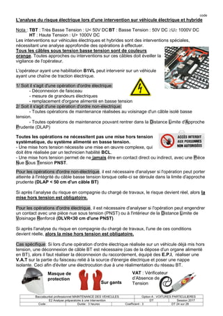 code
Baccalauréat professionnel MAINTENANCE DES VEHICULES Option A : VOITURES PARTICULIERES
E2 Analyse préparatoire à une intervention DT Session 2017
Code : Durée : 3 heures Coefficient : 3 DT 24 sur 28
L'analyse du risque électrique lors d'une intervention sur véhicule électrique et hybride
Nota : TBT : Très Basse Tension : U< 50V DCBT : Basse Tension : 50V DC U 1000V DC
HT : Haute Tension : U> 1000V DC
Les interventions sur véhicules électriques et hybrides sont des interventions spéciales,
nécessitant une analyse approfondie des opérations à effectuer.
Tous les câbles sous tension basse tension sont de couleurs
orange. Toutes approches ou interventions sur ces câbles doit éveiller la
vigilance de l'opérateur.
L'opérateur ayant une habilitation B1VL peut intervenir sur un véhicule
ayant une chaîne de traction électrique.
1/ Soit il s'agit d'une opération d'ordre électrique:
- Déconnexion de faisceau
- mesure de grandeurs électriques
- remplacement d'organe alimenté en basse tension
2/ Soit il s'agit d'une opération d'ordre non-électrique:
- Toutes opérations de maintenance réalisées au voisinage d'un câble isolé basse
tension.
- Toutes opérations de maintenance pouvant rentrer dans la Distance Limite d'Approche
Prudente (DLAP)
Toutes les opérations ne nécessitent pas une mise hors tension
systématique, du système alimenté en basse tension.
- Une mise hors tension nécessite une mise en œuvre complexe, qui
doit être réalisée par un technicien habilité BCL.
- Une mise hors tension permet de ne jamais être en contact direct ou indirect, avec une Pièce
Nue Sous Tension PNST.
Pour les opérations d'ordre non-électrique, il est nécessaire d'analyser si l'opération peut porter
atteinte à l'intégrité du câble basse tension lorsque celle-ci se déroule dans la limite d'approche
prudente (DLAP < 50 cm d'un câble BT)
Si après l’analyse du risque en compagnie du chargé de travaux, le risque devient réel, alors la
mise hors tension est obligatoire.
Pour les opérations d'ordre électrique, il est nécessaire d'analyser si l'opération peut engendrer
un contact avec une pièce nue sous tension (PNST) ou à l'intérieur de la Distance Limite de
Voisinage Renforcé (DLVR<30 cm d'une PNST)
Si après l'analyse du risque en compagnie du chargé de travaux, l'une de ces conditions
devient réelle, alors la mise hors tension est obligatoire.
Cas spécifique: Si lors d'une opération d'ordre électrique réalisée sur un véhicule déjà mis hors
tension, une déconnexion de câble BT est nécessaire (cas de la dépose d'un organe alimenté
en BT), alors il faut réaliser la déconnexion du raccordement, équipé des E.P.I, réaliser une
V.A.T sur la partie du faisceau relié à la source d'énergie électrique et poser une nappe
isolante. Ceci afin d'éviter une électrocution due à une réalimentation du réseau BT.
VAT : Vérificateur
d’Absence de
Tension
Sur gants
Masque de
protection
 