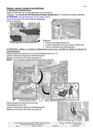 code
Baccalauréat professionnel MAINTENANCE DES VEHICULES Option A : VOITURES PARTICULIERES
E2 Analyse préparatoire à une intervention DT Session 2017
Code : Durée : 3 heures Coefficient : 3 DT 26 sur 28
Dépose - repose : pompe à eau électrique
1. Opérations préliminaires
Placer le véhicule sur un pont élévateur roue pendante.
Vidanger : Le circuit de refroidissement basse température (Chaîne de traction hybride).
ATTENTION : Ne pas intervenir sur le moteur chaud.
Ouvrir le bouchon (2) de la boîte de dégazage.
Lever le véhicule.
Déposer :
 L’écran thermique arrière (4)
 La demi-protection (5) sous caisse arrière droit
 L’écran aérolique (6) (côté gauche)
ATTENTION : Utiliser un récipient suffisamment grand pour recueillir la totalité du liquide de
refroidissement.
Désaccoupler les tuyaux du circuit de refroidissement (en "a").
Laisser s’écouler le liquide de refroidissement.
Déposer le bouchon de valve de purge (7).
NOTA : Une quantité supplémentaire de liquide s’écoule.
Désaccoupler les tuyaux du circuit de
refroidissement (en "b").
Laisser s’écouler le liquide de refroidissement.
Reposer le bouchon de valve de purge (7).
 