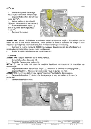 code
Baccalauréat professionnel MAINTENANCE DES VEHICULES Option A : VOITURES PARTICULIERES
E2 Analyse préparatoire à une intervention DT Session 2017
Code : Durée : 3 heures Coefficient : 3 DT 28 sur 28
4. Purge
 Monter le cylindre de charge
[4520-T] sur l’orifice de remplissage.
 Déposer le bouchon de valve de
purge (en "g").
 Mettre en lieu et place l’outil
[1].(tuyau transparent et son raccord)
 Fixer l’extrémité du tuyau [1]
dans le cylindre de charge [4520-
T] (en "f").
 Démarrer le moteur.
ATTENTION : Vérifier l’écoulement du liquide à travers le tuyau de purge. L’écoulement doit se
créer au bout d’une minute maximum, sinon arrêter le moteur, contrôler la pompe à eau
électrique et remplir de nouveau le circuit de refroidissement (si nécessaire).
 Maintenir le régime moteur à 2500 tr/mn, jusqu’au deuxième cycle de refroidissement
(enclenchement et arrêt du ou des moto ventilateurs).
 Arrêter le moteur et attendre son refroidissement.
7. Contrôle
ATTENTION : Ne pas intervenir sur le moteur chaud.
 Ouvrir le bouchon de purge (7).
 Contrôler l’absence de bulles d’air.
NOTA : En cas de bulle d’air dans la machine électrique, recommencer la procédure de
remplissage.
 Reposer le bouchon de valve de purge (7). - Déposer le cylindre de charge [4520-T].
 Déposer l’outil [1]. - Reposer le bouchon de valve de purge (en "g").
ATTENTION : Le niveau doit être au repère "maximum" sur la boîte de dégazage.
 Reposer le bouchon (2) de la boîte de dégazage et tous les caches et écrans de
protection
 Vérifier l’absence de fuite.
 