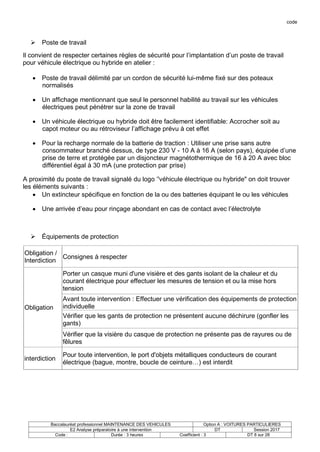 code
Baccalauréat professionnel MAINTENANCE DES VEHICULES Option A : VOITURES PARTICULIERES
E2 Analyse préparatoire à une intervention DT Session 2017
Code : Durée : 3 heures Coefficient : 3 DT 8 sur 28
 Poste de travail
Il convient de respecter certaines règles de sécurité pour l’implantation d’un poste de travail
pour véhicule électrique ou hybride en atelier :
 Poste de travail délimité par un cordon de sécurité lui-même fixé sur des poteaux
normalisés
 Un affichage mentionnant que seul le personnel habilité au travail sur les véhicules
électriques peut pénétrer sur la zone de travail
 Un véhicule électrique ou hybride doit être facilement identifiable: Accrocher soit au
capot moteur ou au rétroviseur l’affichage prévu à cet effet
 Pour la recharge normale de la batterie de traction : Utiliser une prise sans autre
consommateur branché dessus, de type 230 V - 10 A à 16 A (selon pays), équipée d’une
prise de terre et protégée par un disjoncteur magnétothermique de 16 à 20 A avec bloc
différentiel égal à 30 mA (une protection par prise)
A proximité du poste de travail signalé du logo ’'véhicule électrique ou hybride" on doit trouver
les éléments suivants :
 Un extincteur spécifique en fonction de la ou des batteries équipant le ou les véhicules
 Une arrivée d’eau pour rinçage abondant en cas de contact avec l’électrolyte
 Équipements de protection
Obligation /
Interdiction
Consignes à respecter
Obligation
Porter un casque muni d'une visière et des gants isolant de la chaleur et du
courant électrique pour effectuer les mesures de tension et ou la mise hors
tension
Avant toute intervention : Effectuer une vérification des équipements de protection
individuelle
Vérifier que les gants de protection ne présentent aucune déchirure (gonfler les
gants)
Vérifier que la visière du casque de protection ne présente pas de rayures ou de
fêlures
interdiction
Pour toute intervention, le port d'objets métalliques conducteurs de courant
électrique (bague, montre, boucle de ceinture…) est interdit
 
