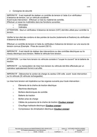 code
Baccalauréat professionnel MAINTENANCE DES VEHICULES Option A : VOITURES PARTICULIERES
E2 Analyse préparatoire à une intervention DT Session 2017
Code : Durée : 3 heures Coefficient : 3 DT 9 sur 28
 Consignes de sécurité
IMPERATIF : Il est impératif de réaliser un contrôle de tension à l’aide d’un vérificateur
d’absence de tension, sur un véhicule accidenté.
Avant toute intervention : Effectuer un test du matériel de contrôle.
Effectuer un essai du multimètre dans les fonctions suivantes :
o Ohmmètre
o Voltmètre
ATTENTION : Seul un vérificateur d’absence de tension (VAT) doit être utilisé pour contrôler la
tension.
Vérifier le bon état des cordons et des pointes de touche (isolements et fixations) du vérificateur
d’absence de tension.
Effectuer un contrôle de tension à l’aide du vérificateur d’absence de tension sur une source de
tension connue (Exemple : Prise de courant 230 V).
IMPERATIF : Il est interdit de réaliser des interventions ou des contrôles électriques sur le
réseau électrique sous tension. Mettre le véhicule hors tension.
ATTENTION : La mise hors tension du véhicule consiste à "couper le courant" de la batterie de
traction.
IMPERATIF : La manipulation de mise hors tension du véhicule doit être effectuée par un
opérateur spécialement formé à cet effet.
IMPERATIF : Débrancher le cordon de charge du secteur 230 volts avant toute intervention
sur le véhicule (Si véhicule rechargeable).
La mise hors tension est impérative sur les organes suivants pour toute intervention :
o Éléments de la chaîne de traction électrique
o Machines électriques
o Boîtiers électroniques de contrôle
o Batterie de traction
o Boîtier prise de charge
o Câbles de puissance de la chaîne de traction (Couleur orange)
o Chauffage habitacle électrique (Couleur orange)
o Compresseur de climatisation électrique (Couleur orange)
 