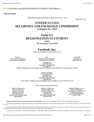 2/1/12 4:55 PMRegistration Statement on Form S-1
Page 1 of 213http://www.sec.gov/Archives/edgar/data/1326801/000119312512034517/d287954ds1.htm
S-1 1 d287954ds1.htm REGISTRATION STATEMENT ON FORM S-1
Table of Contents
As filed with the Securities and Exchange Commission on February 1, 2012
Registration No. 333-
UNITED STATES
SECURITIES AND EXCHANGE COMMISSION
Washington, D.C. 20549
Form S-1
REGISTRATION STATEMENT
Under
The Securities Act of 1933
Facebook, Inc.
(Exact name of Registrant as specified in its charter)
Delaware 7370 20-1665019
(State or other jurisdiction of
incorporation or organization)
(Primary Standard Industrial
Classification Code Number)
(IRS Employer
Identification No.)
Facebook, Inc.
1601 Willow Road
Menlo Park, California 94025
(650) 308-7300
(Address, including zip code, and telephone number, including area code, of Registrant’s principal executive offices)
David A. Ebersman
Chief Financial Officer
Facebook, Inc.
1601 Willow Road
Menlo Park, California 94025
(650) 308-7300
(Name, address, including zip code, and telephone number, including area code, of agent for service)
Please send copies of all communications to:
Gordon K. Davidson, Esq.
Jeffrey R. Vetter, Esq.
James D. Evans, Esq.
Fenwick & West LLP
801 California Street
Mountain View, California 94041
(650) 988-8500
Theodore W. Ullyot, Esq.
David W. Kling, Esq.
Michael L. Johnson, Esq.
Facebook, Inc.
1601 Willow Road
Menlo Park, California 94025
(650) 308-7300
William H. Hinman, Jr., Esq.
Daniel N. Webb, Esq.
Simpson Thacher & Bartlett LLP
2550 Hanover Street
Palo Alto, California 94304
(650) 251-5000
Approximate date of commencement of proposed sale to the public: As soon as practicable after the effective date of this Registration Statement.
If any of the securities being registered on this Form are to be offered on a delayed or continuous basis pursuant to Rule 415 under the Securities Act, check the following
box: !
If this Form is filed to register additional securities for an offering pursuant to Rule 462(b) under the Securities Act, check the following box and list the Securities Act
registration statement number of the earlier effective registration statement for the same offering. !
If this Form is a post-effective amendment filed pursuant to Rule 462(c) under the Securities Act, check the following box and list the Securities Act registration
 