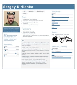 Sergey Kirilenko
Likes to be calm, prefer to experience
high quality services and use last
technologies as much as possible
Age: 32
Work: Senior .Net Developer
Family: Girlfriend, no kids
Location: Kyiv, Ukraine
Character: Computer geek,
experienced app user
Personality
Introvert Extrovert
Analytical Creative
Conservative Liberal
Passive Active
Calm Demanding Medium Income
Original
Goals
Change lifestyle during the holiday
To have more passive relaxation than active rest
To meet expectations of his girlfriend
To have fun
To receive new positive impressions
Frustrations
Lots of activities like hiking
Avoid warm and stuffy places
No museums, art galleries, disco
Would like to have a magic software that could help to organize
the perfect rest abroad
Bio
Occupation: working as Senior .Net Developer 40 hours per week
at Ciklum since 2009. Prefer no to spoil iteration process with sick
leaves and vocations.
Holidays: 7 days in July, 10 days in winter.
Hobbies: self education, reading of professional information.
Attending conferences in Ukraine 3-4 times per year as a visitor or
speaker.
Private Life: girlfriend Xena, HR manager at Ciklum. Going to merry
her soon.
Preferences: enjoy comfort, implementation of HiTech anywhere,
cool air-conditioning.
Hates: shopping, passion, active sports, selfie, souvenirs,
communication with local people who are trying to rip him off.
Could be silent during the conflict but then write negative
feedback. Fair in his judgements about prices, services and
conditions.
Motivations
Incentive
Fear
Achievement
Growth
Power
Social
Brands
Apple, Tesla, FastFood (KFS, Burger King)
Preferred Channels
Traditional Ads
Online & Social Media
Review
Friends Recommendations
 
