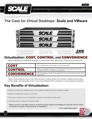 V1-Q410.2




                                                                                                                            111210R.2




The Case for Virtual Desktops: Scale and VMware




Virtualization: COST, CONTROL and CONVENIENCE
     When evaluating a virtualization strategy, it is important to think about Cost, Control and Convenience


     COST                                       Can maintenance and capital costs be reduced?


     CONTROL                                    Does the strategy increase IT control over the services and content
                                                installed and run on company computers?

     CONVENIENCE                                Will virtualization make IT management more convenient and less time
                                                consuming?

     Today, most enterprises rely on the client-services model to deliver and maintain software and services.
     In this model, each department has a core set of software that is installed on every employee’s desktop.


Key Benefits of Virtualization:
      Recover quickly from disasters such as virus attacks, software bugs, and network outages

      Reduce management costs by up to 300%

      Save up to twice the cost of virtualization in power consumption savings alone

      Drasically reduce cooling and footprint needs

     “When a virus hit, I was able to revert to my build’s previous snapshot and redeploy to more than 200 thin clients
      in less than 30 minutes. That’s the power of virtualization.”
                                                                                 —CIO, Large School District

P1
 
