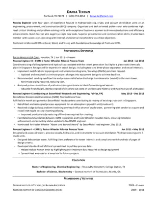 DANYA TERENZI
Portland, TX 78374 | (678) 793-8052 | danya.tai@gmail.com
Process Engineer with four years of experience focused in hydroprocessing, crude, and vacuum distillation units at an
engineering, procurement, and construction (EPC) company. Organized and task-oriented professional who combines high-
level critical thinking and problem-solving skills with exceptional business acumen to drive cost reductions and efficiency
enhancements. Quick learner who eagerly accepts new tasks. Superior presentation and communication skills; trusted team
member with success collaborating with internal and external stakeholders to achieve objectives.
Proficient in Microsoft Office (Excel, Word, and Visio), with foundational knowledge of ProII and HTRI.
PROFESSIONAL EXPERIENCE
FOSTER WHEELER USA CORP., Houston, TX | Jun 2011 – Present
Process Engineer II – EMRE / Foster Wheeler Alliance Process Team Jan 2014 – Jul 2015
Coordinatesizingof all equipment and hydraulicsassociated with the steam generation facility for a grassroots chemicals
plantin Singapore. Recognized for expertise in vessel design, includingtwo- and three-phase separators and vessel internals.
 Implement modifications to pipingand instrumentation diagrams / drawings (P&IDs) per client request.
 Updated and executed last-minuteproject changes into equipment design to achieve deadline.
 Recommended sendingoverflow lineand pressurerelief valvedischargefromdeaerator (vessel) to the main tower.
 Minimized pipingrequired, reducing cost.
 Analyzed process conditions of preliminary design estimateto identify overdesigned vessels.
 Adjusted final designs,decreasingsizeof vessels to cut costs on unnecessary material and maximizeuseof plotspace.
Process Engineer I (contracting at ExxonMobil Research and Engineering, Fairfax, VA) May 2013 – Dec 2013
EXXONMOBIL RESEARCH AND ENGINEERING (EMRE) PROCESS DESIGN TEAM
Fulfilled six-month assignmentat ExxonMobil headquarters contributingto revamp of existingcrudeunit in Singapore.
 Retrofitted and redesigned process equipment for an atmospheric pipestill unit(crudeunit).
 Resolved sludgebuildup problemin existingoverhead reflux drum of crude tower, partneringwith vendor to acquireand
install inletnozzle to slowincomingvelocity.
 Improved productivity by reducingofflinetime required for cleaning.
 Facilitated communication between EMRE specialists and Foster Wheeler Houston team, ensuringmilestone
achievement and providingstatus updates to lead EMRE engineer.
 Nominated for Foster Wheeler “Above and Beyond Award” by ExxonMobil lead engineer, Dec 2013.
Process Engineer I – EMRE / Foster Wheeler Alliance Process Team Jun 2011 – May 2013
Designed and assessed towers, process vessels,hydraulics,and instruments for vacuum distillation / hydroprocessingunits /
crude units.
 Designed debutanizer tower, fulfillingclientpreference for tower internals and compliancewith hundreds of pages of
design criteria.
 Developed standardized MS Excel spreadsheet to pull key process data.
 Helped reduce human error by highlightingonly importantdata required to design equipment
 Spreadsheet was used as a template for future projects.
EDUCATION
Master of Engineering, Chemical Engineering – TEXAS A&M UNIVERSITY, College Station, TX
Bachelor of Science, Biochemistry – GEORGIA INSTITUTEOF TECHNOLOGY, Atlanta, GA
MEMBERSHIPS / ACTIVITIES
GEORGIA INSTITUTEOF TECHNOLOGY ALUMNI ASSOCIATION 2009 – Present
AMERICAN INSTITUTEOF CHEMICAL ENGINEERS (AICHE) 2009 – 2011
 