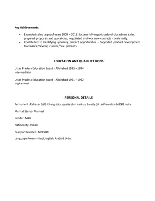 Key Achievements: 
 Exceeded sales target of years 2009 – 2011: Successfully negotiated and closed new sales, 
prepared proposals and quotations, negotiated and won new contracts consistently. 
 Contributed to identifying upcoming product opportunities – Supported product development 
to enhance/develop current/new products. 
EDUCATION AND QUALIFICATIONS 
Uttar Pradesh Education Board - Allahabad 1993 – 1994 
Intermediate 
Uttar Pradesh Education Board - Allahabad 1991 – 1992 
High school 
PERSONAL DETAILS 
Permanent Address- 26/1, Khangi tola, oppsite chiri mar kua, Bareilly (Uttar Pradesh) – 243003 India 
Marital Status- Married 
Gender- Male 
Nationality- Indian 
Passport Number- M2738981 
Language Known- Hindi, English, Arabic & Urdu 
