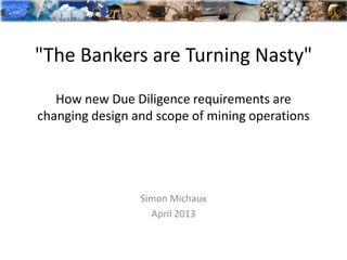 "The Bankers are Turning Nasty"
How new Due Diligence requirements are
changing design and scope of mining operations
Simon Michaux
April 2013
 