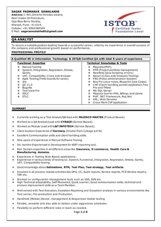 Page 1 of 8
SAGAR PADMAKAR SAWALAKHE
Address: C-801,Dreams Veroday society,
Near Indian Oil Petroleum,
Opp Blue Berry Society,
Kharadi, Pune - 411014.
Cellular: +91 9960388369
E-Mail: sagarsawalakhe85@gmail.com
QA ANALYST
To secure a suitable position leading towards a successful career, utilizing my experience in overall success of
the company and professional growth based on performance.
PROFESSIONAL PROFILE
A Qualified BE in Information Technology & ISTQB Certified QA with total 8 years of experience.
Functional Expertise
 Manual Testing
 System, Integration, Regression, Smoke,
Sanity.
 UAT, Compatibility, Cross web browser
 Agile Testing(Trello boards for cards)
 Jira
 QC 11.0
 Bugzilla
 Test track Pro
 SDLC
 STLC
Technical Knowledge & Tools
 Magnéto(PHP),
 PPM (Project portfolio management)
 NewRelic (java Scripting errons)
 Spoon (Cross web browsers Testing)
 PAS (Policy administration System)
 Req Pro Lotus notes, Blueprint (Use Cases)
 CHP (Claim handling portal) application.Trav
Pro and TMate
 MS SQL Server
 Majesco tool for PAS, Billings and claims
 PHP, .NET Framework, Asp.Net
 XML, Web Services
 Cross Mark CVP application
SUMMARY
 Currently working as a Test Analyst/QA lead with MAJESCO MASTEK (Product Based).
 Worked as a QA Analyst/Lead with CYBAGE (Service Based).
 Worked as Module Lead with L&T INFOTECH (Service Based).
 Client location Experience of Germany (Onsite) from Cybage pvt ltd.
 Excellent Communication skills and client handling skills.
 Nine years of experience in Manual Software Testing.
 Six months Experienced in Development for BIRT reporting tool.
 Rich Domain expertise in all different areas like Insurance, E-commerce, Health Care &
Manufacturing domains.
 Experience in Testing Web Based applications.
 Experience in various kinds of testing viz. System, Functional, Integration, Regression, Smoke, Sanity,
UAT, Compatibility testing.
 Good knowledge about Estimations, RTM, Test Plan, Test strategy, Test artifacts.
 Involved in all process related activities like DPG, CC, Audit reports, Review reports, PCE Review reports,
TSR etc.
 Worked on configuration management tools such as VSS, SVN etc.
 High Technical adaptability, Self-Motivated, Quick Learner, Good communication skills, technical and
process improvement skills as a Team Member.
 Well versed with Test Execution, Exception Reporting and Exception analysis in various environments like
Test server, Pre-production and Production.
 Handheld (Mobile) Device- management & Responsive mobile testing
 Flexible, versatile and also able to deliver under aggressive schedules.
 Flexibility to perform different roles in team as needed.
 