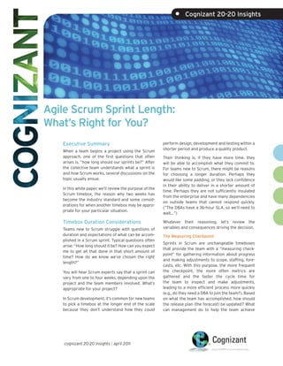•     Cognizant 20-20 Insights




Agile Scrum Sprint Length:
What’s Right for You?
   Executive Summary                                      perform design, development and testing within a
                                                          shorter period and produce a quality product.
   When a team begins a project using the Scrum
   approach, one of the first questions that often        Their thinking is, if they have more time, they
   arises is, “how long should our sprints be?” After     will be able to accomplish what they commit to.
   the collective team understands what a sprint is       For teams new to Scrum, there might be reasons
   and how Scrum works, several discussions on the        for choosing a longer duration. Perhaps they
   topic usually ensue.                                   would like some padding, or they lack confidence
                                                          in their ability to deliver in a shorter amount of
   In this white paper, we’ll review the purpose of the
                                                          time. Perhaps they are not sufficiently insulated
   Scrum timebox, the reason why two weeks has
                                                          from the enterprise and have many dependencies
   become the industry standard and some consid-
                                                          on outside teams that cannot respond quickly.
   erations for when another timebox may be appro-
                                                          (“The DBAs have a 36-hour SLA, so we’ll need to
   priate for your particular situation.
                                                          wait…”)

   Timebox Duration Considerations                        Whatever their reasoning, let’s review the
   Teams new to Scrum struggle with questions of          variables and consequences driving the decision.
   duration and expectations of what can be accom-        The Measuring Checkpoint
   plished in a Scrum sprint. Typical questions often
                                                          Sprints in Scrum are unchangeable timeboxes
   arise: “How long should it be? How can you expect
                                                          that provide the team with a “measuring check-
   me to get all that done in that short amount of
                                                          point” for gathering information about progress
   time? How do we know we’ve chosen the right
                                                          and making adjustments to scope, staffing, fore-
   length?”
                                                          casts, etc. With this purpose, the more frequent
   You will hear Scrum experts say that a sprint can      the checkpoint, the more often metrics are
   vary from one to four weeks, depending upon the        gathered and the faster the cycle time for
   project and the team members involved. What’s          the team to inspect and make adjustments,
   appropriate for your project?                          leading to a more efficient process more quickly
                                                          (e.g., do they need a DBA to join the team?). Based
   In Scrum development, it’s common for new teams        on what the team has accomplished, how should
   to pick a timebox at the longer end of the scale       the release plan (the forecast) be updated? What
   because they don’t understand how they could           can management do to help the team achieve




    cognizant 20-20 insights | april 2011
 