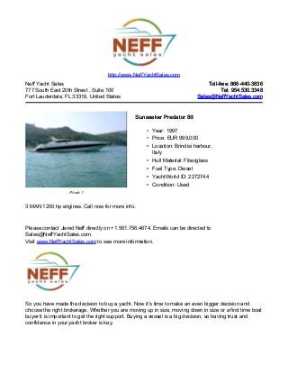 Neff Yacht Sales
777 South East 20th Street , Suite 100
Fort Lauderdale, FL 33316, United States
Toll-free: 866-440-3836Toll-free: 866-440-3836
Tel: 954.530.3348Tel: 954.530.3348
Sales@NeffYachtSales.comSales@NeffYachtSales.com
Photo 1
Sunseeker Predator 80Sunseeker Predator 80
• Year: 1997
• Price: EUR 999,000
• Location: Brindisi harbour,
Italy
• Hull Material: Fiberglass
• Fuel Type: Diesel
• YachtWorld ID: 2272744
• Condition: Used
http://www.NeffYachtSales.com
3 MAN 1200 hp engines. Call now for more info.
Please contact Jared Neff directly on +1.561.756.4674. Emails can be directed to
Sales@NeffYachtSales.com.
Visit www.NeffYachtSales.com to see more information.
So you have made the decision to buy a yacht. Now it's time to make an even bigger decision and
choose the right brokerage. Whether you are moving up in size, moving down in size or a first time boat
buyer it is important to get the right support. Buying a vessel is a big decision, so having trust and
confidence in your yacht broker is key.
 