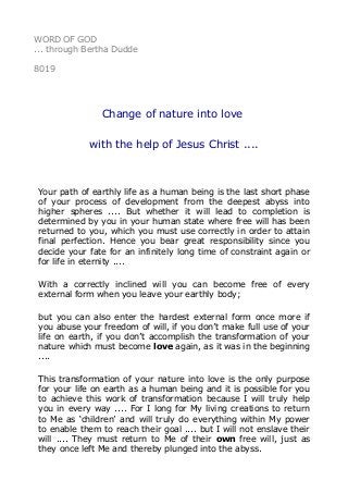WORD OF GOD
... through Bertha Dudde
8019
Change of nature into love
with the help of Jesus Christ ....
Your path of earthly life as a human being is the last short phase
of your process of development from the deepest abyss into
higher spheres .... But whether it will lead to completion is
determined by you in your human state where free will has been
returned to you, which you must use correctly in order to attain
final perfection. Hence you bear great responsibility since you
decide your fate for an infinitely long time of constraint again or
for life in eternity ....
With a correctly inclined will you can become free of every
external form when you leave your earthly body;
but you can also enter the hardest external form once more if
you abuse your freedom of will, if you don’t make full use of your
life on earth, if you don’t accomplish the transformation of your
nature which must become love again, as it was in the beginning
....
This transformation of your nature into love is the only purpose
for your life on earth as a human being and it is possible for you
to achieve this work of transformation because I will truly help
you in every way .... For I long for My living creations to return
to Me as ‘children’ and will truly do everything within My power
to enable them to reach their goal .... but I will not enslave their
will .... They must return to Me of their own free will, just as
they once left Me and thereby plunged into the abyss.
 