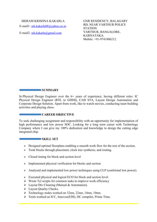 SRIRAM KRISHNA KAKARLA GNR RESIDENCY, BALAGARY
RD, NEAR VARTHUR POLICE
STATION
VARTHUR, BANGALORE,
KARNATAKA.
Mobile: +91-9741806212.
SUMMARY
Sr.Physical Design Engineer over the 6+ years of experience, having different roles: IC
Physical Design Engineer (RTL to GDSII), CAD STA, Layout Design Automation and
Corporate Design Solution. Apart from work, like to watch movies, conducting team building
activities and playing chess.
CAREER OBJECTIVE
To seek challenging assignment and responsibility with an opportunity for implementation of
high performance and low power SOC. Looking for a long term career with Technology
Company where I can give my 100% dedication and knowledge to design the cutting edge
integrated chip.
SKILL SET
 Designed optimal floorplans enabling a smooth work flow for the rest of the section.
 Took blocks through placement, clock tree synthesis, and routing.
 Closed timing for block and section level
 Implemented physical verification for blocks and section.
 Analyzed and implemented low power techniques using CLP (conformal low power).
 Executed physical and logical ECO for block and section level.
 Wrote Tcl scripts for common tasks to improve work efficiency
 Layout Drc Cleaning (Manual & Automation).
 Layout Quality Checks.
 Technology nodes worked on 32nm, 22nm, 14nm, 10nm.
 Tools worked on ICC, Innovus(EDI), DC compiler, Prime Time.
E-mail1: srk.kakarla88@yahoo.co.in
E-mail2: srk.kakarla@gmail.com
 