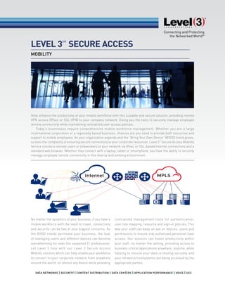 LEVEL 3
SM
SECURE ACCESS
Help enhance the productivity of your mobile workforce with this scalable and secure solution, providing remote
VPN access (IPsec or SSL VPN) to your company network. Giving you the tools to securely manage employee
remote connectivity while maintaining centralized user access policies.
Today’s businesses require comprehensive mobile workforce management. Whether you are a large
multinational corporation or a regionally based business, chances are you need to provide both resources and
support to mobile employees. As your organization expands and the “Bring Your Own Device” (BYOD) trend grows,
so does the complexity of ensuring secure connectivity to your corporate resources. Level 3SM
Secure Access Mobility
Service connects remote users or teleworkers to your network via IPsec or SSL-based Internet connections and a
standard web browser. Whether they connect with a laptop, tablet or smartphone, you have the ability to securely
manage employee remote connectivity in this diverse and evolving environment.
No matter the dynamics of your business, if you have a
mobile workforce with the need to travel, connectivity
and security can be two of your biggest concerns. As
the BYOD trends permeate your business, the task
of managing users and different devices can become
overwhelming for even the seasoned IT professional.
Let Level 3 help with our Level 3 Secure Access
Mobility solution which can help enable your workforce
to connect to your corporate network from anywhere
around the world, on almost any device while providing
centralized management tools for authentication,
user role mapping, resource and sign-in policies. This
way your staff can keep an eye on devices, users and
permissions to ensure only authorized personnel have
access. Our solution can foster productivity within
your staff, no matter the setting, providing access to
business critical applications anywhere, anytime, while
helping to ensure your data is moving securely and
your infrastructure/systems are being accessed by the
appropriate parties.
MOBILITY
MPLSInternet
 