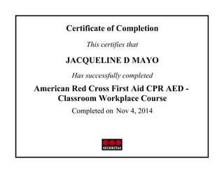 Certificate of Completion
This certifies that
JACQUELINE D MAYO
Has successfully completed
American Red Cross First Aid CPR AED -
Classroom Workplace Course
Completed on Nov 4, 2014
 