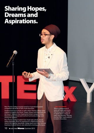 M A K I N G Waves Winter Edition 2014/15M A K I N G Waves Summer 2015
West Thames College recently hosted an inspirational speaker
competition on behalf of TEDx Youth Hounslow.
Students from local schools as well as West Thames College came
together to explore the theme “Hopes, Dreams and Aspirations for
the future”. Students from Heathlands School, Lampton School,
Isleworth & Syon School and Cranford Community College were
among the speakers.
West Thames College student Golu Singh Gaba (photo, above)
spoke poignantly about his experiences in Afghanistan and our
need to live together peacefully. College dance acts Harry Parr and
Asantewa Cotterell Dancers also delivered a moving performance.
SharingHopes,
Dreamsand
Aspirations.
…DID YOU KNOW?
TEDx is a programme of
local, self-organised events
that bring people together
to speak about a range of
topics and interests. This was
the first TEDx Youth event of
its kind in Hounslow.
10
 
