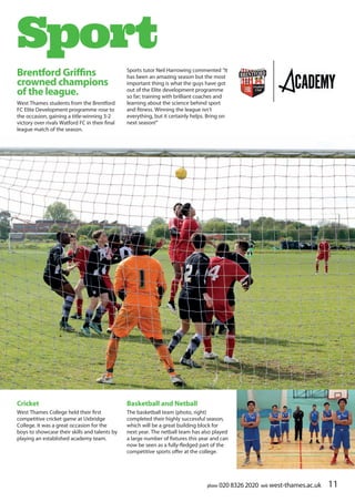 phone 020 8326 2020 web west-thames.ac.uk 11phone 020 8326 2020 web west-thames.ac.uk
Brentford Griffins
crowned champions
of the league.
West Thames students from the Brentford
FC Elite Development programme rose to
the occasion, gaining a title-winning 3-2
victory over rivals Watford FC in their final
league match of the season.
Sport
Basketball and Netball
The basketball team (photo, right)
completed their highly successful season,
which will be a great building block for
next year. The netball team has also played
a large number of fixtures this year and can
now be seen as a fully-fledged part of the
competitive sports offer at the college.
Sports tutor Neil Harrowing commented “It
has been an amazing season but the most
important thing is what the guys have got
out of the Elite development programme
so far; training with brilliant coaches and
learning about the science behind sport
and fitness. Winning the league isn’t
everything, but it certainly helps. Bring on
next season!”
Cricket
West Thames College held their first
competitive cricket game at Uxbridge
College. It was a great occasion for the
boys to showcase their skills and talents by
playing an established academy team.
 