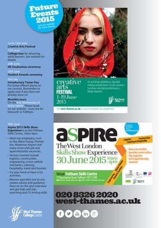 30th June
Aspire 2015 Skills Show
Experience is at the Feltham
Skills Centre, 10am-4pm.
• Meet top employers, such
as Sky, Mace Group, Premier
Inn, Heathrow Airport and
many more with job and
apprenticeship vacancies.
• Sectors covered include
logistics, construction,
engineering, motor vehicle
mechanics, catering,
hospitality, travel and tourism.
• Try your hand at Have a Go
activities.
• Receive specialist one to one
careers advice and guidance.
Have an on the spot interview
and get help with job
searching and CV writing skills.
1st to 19th June
Creative Arts Festival
17th June
College tour for returning
adult learners. See website for
details.
24th June
HE Graduation ceremony
25th June
Student Awards ceremony
2nd July
Introductory Taster Day
For those offered places on
our courses. Remember to
apply now if you have not
already done so!
Monthly tours
On the first Wednesday of
every month. Please book
on our website - tours are for
Isleworth or Feltham.
Future
Events
2015
See our website
for more details.
 