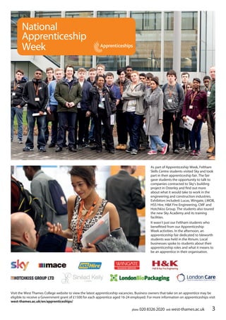 phone 020 8326 2020 web west-thames.ac.uk 3
As part of Apprenticeship Week, Feltham
Skills Centre students visited Sky and took
part in their apprenticeship fair. The fair
gave students the opportunity to talk to
companies contracted to Sky’s building
project in Osterley and find out more
about what it would take to work in the
engineering and construction industries.
Exhibitors included: Lucas, Wingate, LMOB,
HSS Hire, H&K Fire Engineering, CMF and
Hotchkiss Group. The students also toured
the new Sky Academy and its training
facilities.
It wasn’t just our Feltham students who
benefitted from our Apprenticeship
Week activities. In the afternoon, an
apprenticeship fair dedicated to Isleworth
students was held in the Atrium. Local
businesses spoke to students about their
apprenticeship roles and what it means to
be an apprentice in their organisation.
National
Apprenticeship
Week
Visit the West Thames College website to view the latest apprenticeship vacancies. Business owners that take on an apprentice may be
eligible to receive a Government grant of £1500 for each apprentice aged 16-24 employed. For more information on apprenticeships visit
west-thames.ac.uk/en/apprenticeships/
 
