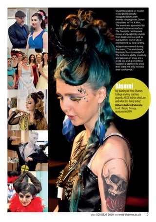 phone 020 8326 2020 web west-thames.ac.uk 5
Students worked on models
in our professionally-
equipped salons with
themes ranging from Disney
characters to The X Men.
The event was sponsored by
various businesses such as
The Fantastic Hairdressers
Group and judged by stylists
from local salons as well as
our partners from L’Oréal,
represented by Sara Eardley.
Judges commented during
the event, “The work being
displayed here is wonderful.
The technical ability, creativity
and passion on show are a
joy to see and giving these
students a platform to show
their work will only increase
their confidence.”
Alumni
“MytrainingatWestThames
Collegeandmyteachers
playedaHUGEroleinwhoIam
andwhatI’mdoingtoday”.
MihaelaIsabelaPadurariu
Level3BeautyTherapy,
graduatedin2009.
 