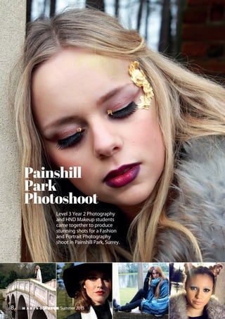 M A K I N G Waves Winter Edition 2014/158
Level 3 Year 2 Photography
and HND Makeup students
came together to produce
stunning shots for a Fashion
and Portrait Photography
shoot in Painshill Park, Surrey.
Painshill
Park
Photoshoot
M A K I N G Waves Summer 2015
 
