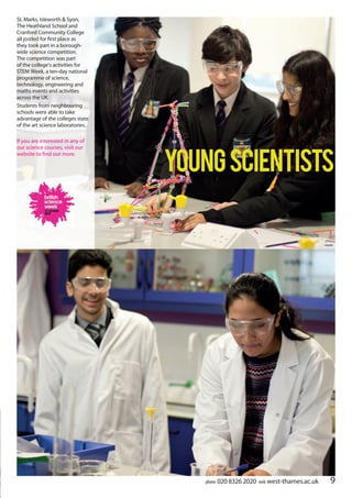 9phone 020 8326 2020 web west-thames.ac.uk
YoungScientists
St. Marks, Isleworth & Syon,
The Heathland School and
Cranford Community College
all jostled for first place as
they took part in a borough-
wide science competition.
The competition was part
of the college’s activities for
STEM Week, a ten-day national
programme of science,
technology, engineering and
maths events and activities
across the UK.
Students from neighbouring
schools were able to take
advantage of the colleges state
of the art science laboratories.
If you are interested in any of
our science courses, visit our
website to find out more.
 