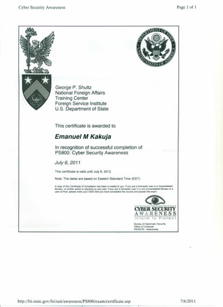 Cyber Security Awareness
George P. Shultz
National Foreign Affairs
Training Center
Foreign Service Institute
U.S. Department of State
This certificate is awarded to
Emanuel M Kakuja
In recognition of successful completion of
PS800: Cyber Security Awareness
July 6,2011
This certificate is valid until July 6, 2012.
Note: The dates are based on Eastern Standard Time (EST).
A copy of this Certificate of Completion has been e-mailed to you. If you are a Domestic user in a Consolidated
Bureau, no further action is required on your part. If you are a Domestic user in a non-Consolidated Bureau or a
user at Post, please notify your 1550 that you have completed the course and passed the exam.
Bureau of Diplomatic Security
Office of Computer
DS/Sl/CS - Awareness
http://fs i.s ta te. gOY /fsi/ sai t/aw areness/P S800/ exam/ certifi cate. asp
Page 1 of 1
7/6/2011
 