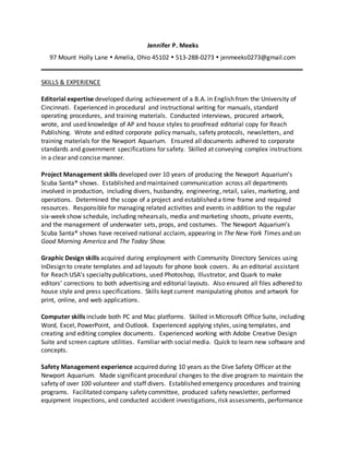 Jennifer P. Meeks
97 Mount Holly Lane  Amelia, Ohio 45102  513-288-0273  jenmeeks0273@gmail.com
SKILLS & EXPERIENCE
Editorial expertise developed during achievement of a B.A. in English from the University of
Cincinnati. Experienced in procedural and instructional writing for manuals, standard
operating procedures, and training materials. Conducted interviews, procured artwork,
wrote, and used knowledge of AP and house styles to proofread editorial copy for Reach
Publishing. Wrote and edited corporate policy manuals, safety protocols, newsletters, and
training materials for the Newport Aquarium. Ensured all documents adhered to corporate
standards and government specifications for safety. Skilled at conveying complex instructions
in a clear and concise manner.
Project Management skills developed over 10 years of producing the Newport Aquarium’s
Scuba Santa® shows. Established and maintained communication across all departments
involved in production, including divers, husbandry, engineering, retail, sales, marketing, and
operations. Determined the scope of a project and established a time frame and required
resources. Responsible for managing related activities and events in addition to the regular
six-week show schedule, including rehearsals, media and marketing shoots, private events,
and the management of underwater sets, props, and costumes. The Newport Aquarium’s
Scuba Santa® shows have received national acclaim, appearing in The New York Times and on
Good Morning America and The Today Show.
Graphic Design skills acquired during employment with Community Directory Services using
InDesign to create templates and ad layouts for phone book covers. As an editorial assistant
for Reach USA’s specialty publications, used Photoshop, Illustrator, and Quark to make
editors’ corrections to both advertising and editorial layouts. Also ensured all files adhered to
house style and press specifications. Skills kept current manipulating photos and artwork for
print, online, and web applications.
Computer skills include both PC and Mac platforms. Skilled in Microsoft Office Suite, including
Word, Excel, PowerPoint, and Outlook. Experienced applying styles, using templates, and
creating and editing complex documents. Experienced working with Adobe Creative Design
Suite and screen capture utilities. Familiar with social media. Quick to learn new software and
concepts.
Safety Management experience acquired during 10 years as the Dive Safety Officer at the
Newport Aquarium. Made significant procedural changes to the dive program to maintain the
safety of over 100 volunteer and staff divers. Established emergency procedures and training
programs. Facilitated company safety committee, produced safety newsletter, performed
equipment inspections, and conducted accident investigations, risk assessments, performance
 