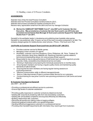 12. Handling a team of 10 Process Consultants.
ACHIVEMENTS:
Awarded many times the best Process Consultant.
Awarded best new Process Consultant overall process for 2013. .
Awarded best process consultant for Quebec process for 2013.
Receive many appreciation email from the client and from my manager & director.
2) Worked for GAMELOFT SOFTWARE from 4th July 2007 as Sr Customer Service
Executive. Was promoted as a Customer Service Team Lead in Jan 2012 also was
promoted and worked as Data Manager & Team Lead customer Support for Hyderabad
Studio from 1st Jan 2011.
Gameloft is the worldwide leader in developing and publishing down loadable video games.
Gameloft is now positioned, after 10 years, as one of the most innovative companies in its field. The
company designs games for mobile phones, smart phones, i Phone, i Pod touch and i Pad.
Job Profile as Customer Support Team Lead from Jan 2012 to 29th JAN 2013.
 Provides customer service for Mobile games.
 Managing a team consists of 4 agents.
 Worldwide, customer’s are from Singapore, China, Philippines, UK, Paris, Thailand, Sri
Lanka, Indonesia. Hong Kong, Malaysia etc. Resolving customers queries related to
technical and downloading issues non voice process (Email support).
 Responsible for day-to-day performance of Call Center team and email agents to provide
accurate, timely, accessible and professional service and sales.
 Working in Hyderabad and preparing the individuals assessments on monthly basis.
 Ensuring team members are having a regular quality checks and maintaining quality
standards of calls & Emails.
 Ensuring that the team members are having regular training sessions on
products/procedures.
 Effective Communication skills to different managerial levels.
 Work on Calls Improvement Project to achieve better Service for our customers.
 Conduct training for new joiner’s and for new upcoming promotions to Call Centre and email
Agents
Sr Customer Care Agent at Gameloft
July 2007 – Jan 2010
• Providing a professional and efficient service to customers.
• Ensure high levels of customer satisfaction
.
• Providing quality responses to customer contacts by telephone & email.
• Dealing with enquiries & answering calls from new and existing customers.
• Dealing with all escalated complaints and enquiries efficiently and effectively.
• Building relationships with customers.
• Recording all queries and making notes on logging software.
• Resolving assigned incidents within pre-agreed timescales.
• Handling difficult and aggressive customers in a professional manner.
• Providing other Gameloft departments with information they need to get from Customers
 