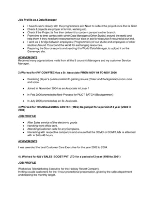 Job Profile as a Data Manager
 I have to work closely with the programmers and Need to collect the project once that is Gold
 Check if projects are proper in format, working etc.
 Check if the Project is fine then deliver it to concern person in other branch.
 From time to time contact with other Data Managers (Other Studio) around the world and
help them if they need any resource from our side or ask for resource if required at our end.
 I work as a bridge between employees (Programmers) of our studio and employees of other
studios (Around 15) around the world for exchanging resources.
 Preparing the Source reports and sending it to World Data Manager, to upload it on the
Gamerepo site.
ACHIVEMENTS
Received many appreciations mails from all the 9 country's Managers and my customer Service
Manager.
2) Worked for IVY COMPTECH as a Sr. Associate FROM NOV ‘04 TO NOV 2006
 Resolving player’s queries related to gaming issues (Poker and Backgammon) non voice
and voice.
 Joined in November 2004 as an Associate in Layer 1
 In Feb 2006 promoted to New Process for PILOT BATCH (Backgammon)
 In July 2006 promoted as an Sr. Associate.
3) Worked for TIRUMALAMUSIC CENTER (TMC) Begumpet for a period of 2 year (2002 to
2004)
JOB PROFILE
 After Sales service of the electronic goods
 Handling front office work.
 Attending Customer calls for any Complains.
 Interacting with respective company’s and ensure that the DEMO or COMPLAIN is attended
with in 24 to 48 hours.
ACHIVEMENTS
I was awarded the best Customer Care Executive for the year 2002 to 2004.
4). Worked for U& V SALES BOOST PVT LTD for a period of 2 year (1999 to 2001)
JOB PROFILE
Worked as Telemarketing Executive for the Holiday Resort Company.
Inviting couple customers for the 1 hour promotional presentation, given by the sales department
and meeting the monthly target.
 