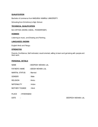 QUALIFICATION
Bachelor of commerce from MADURAI KAMRAJ UNIVERSITY.
Schooling from St Anthony’s High School.
TECHINICAL QUALIFICATION
M.S OFFICE (WORD, EXCEL, POWERPOINT)
HOBBIES
Listening to music, and Drawing and Painting.
LANGUAGES KNOWN
English Hindi and Telugu
STRENGTHS
Parents, Confidence, Self motivated, result oriented, willing to learn and get along with people and
Hard work.
PERSONAL DETAILS
NAME : DEEPESH MOHAN LAL
FATHER’S NAME : ADESH MOHAN LAL
MARITAL STATUS : Married
GENDER : Male
RELIGION : Hindu
NATIONALITY : Indian
MOTHER TOUNGE : Hindi
PLACE : HYDERABAD
DATE : DEEPESH MOHAN LAL
 