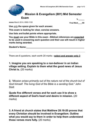 Mission & Evangelism (801) Mid Semester Exam

page 1 of 2
!
!

Mission & Evangelism (801) Mid Semester
Exam
% ______
xxxxx March 2014, 0900-1100

Final Mark____/80

Use only the space given for each answer.
This exam is looking for clear, concise answers.
Use lists and bullet points where appropriate.
You must use your Bible in this exam - Biblical references are expected
to be used in answering each question and their use will result in higher
marks being awarded.
Student’s Name:_______________________________________________

!
There are 6 questions, each worth 20 marks - select and answer only 3 

!
1. Imagine you are speaking to a non-believer in an Indian
village setting. Explain to them what the good news of Jesus
Christ is. (20 marks)

!
2. “Mission arises primarily out of the nature not of the church but of
God himself. The living God of the Bible is a sending God.” John
Stott
Quote five different verses and for each use it to show a
different aspect of God’s heart and desire in mission. (20
marks)

!
3. A friend at church states that Matthew 28:18-20 proves that
every Christian should be involved in Evangelism. Outline
what you would say to them in order to help them understand
those verses more fully. (20 marks)

 