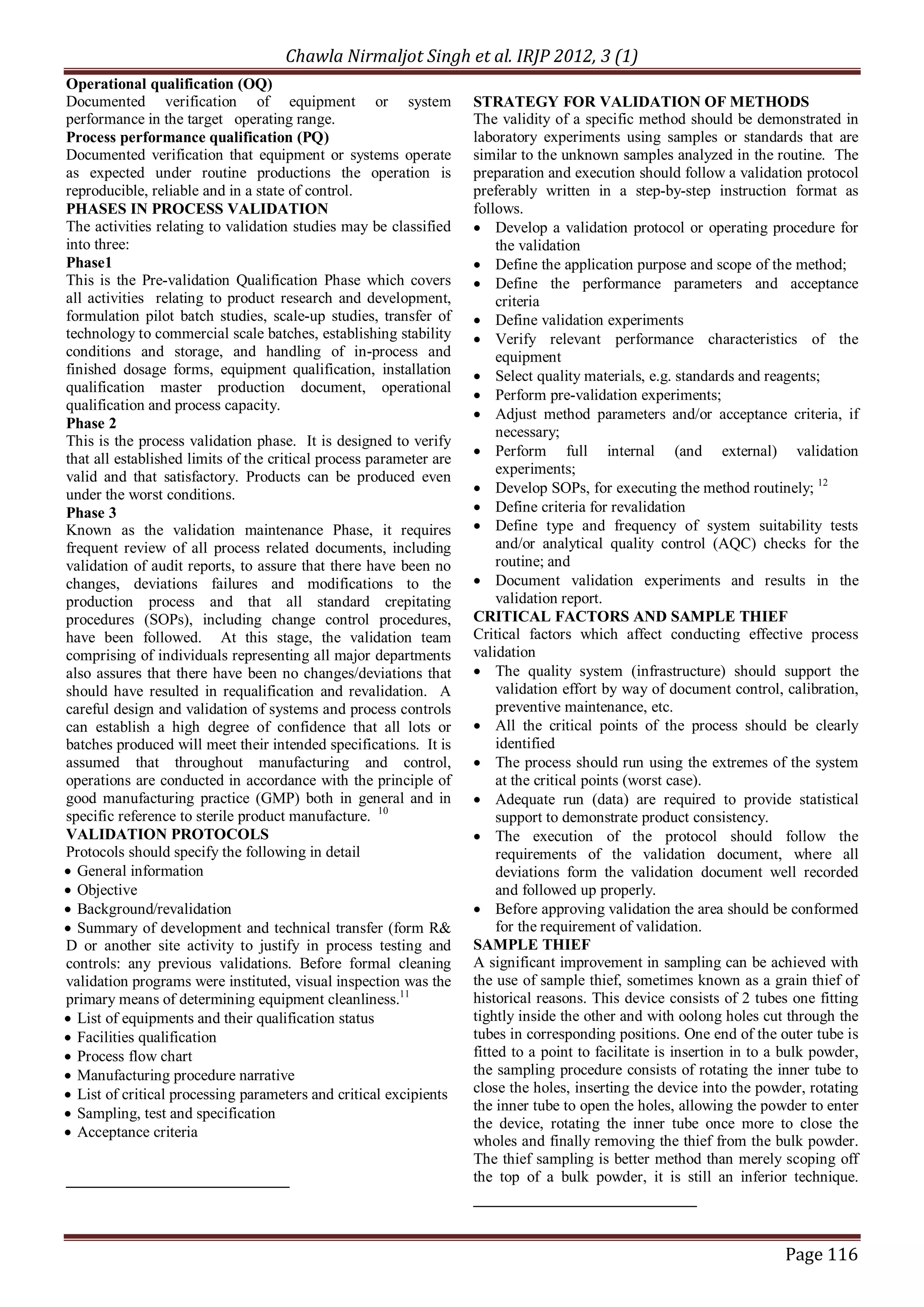 Chawla Nirmaljot Singh et al. IRJP 2012, 3 (1)
Operational qualification (OQ)
Documented verification of equipment or system                      STRATEGY FOR VALIDATION OF METHODS
performance in the target operating range.                          The validity of a specific method should be demonstrated in
Process performance qualification (PQ)                              laboratory experiments using samples or standards that are
Documented verification that equipment or systems operate           similar to the unknown samples analyzed in the routine. The
as expected under routine productions the operation is              preparation and execution should follow a validation protocol
reproducible, reliable and in a state of control.                   preferably written in a step-by-step instruction format as
PHASES IN PROCESS VALIDATION                                        follows.
The activities relating to validation studies may be classified     &middot; Develop a validation protocol or operating procedure for
into three:                                                              the validation
Phase1                                                              &middot; Define the application purpose and scope of the method;
This is the Pre-validation Qualification Phase which covers         &middot; Define the performance parameters and acceptance
all activities relating to product research and development,             criteria
formulation pilot batch studies, scale-up studies, transfer of      &middot; Define validation experiments
technology to commercial scale batches, establishing stability      &middot; Verify relevant performance characteristics of the
conditions and storage, and handling of in-process and                   equipment
finished dosage forms, equipment qualification, installation        &middot; Select quality materials, e.g. standards and reagents;
qualification master production document, operational               &middot; Perform pre-validation experiments;
qualification and process capacity.
                                                                    &middot; Adjust method parameters and/or acceptance criteria, if
Phase 2
                                                                         necessary;
This is the process validation phase. It is designed to verify
that all established limits of the critical process parameter are   &middot; Perform full internal (and external) validation
                                                                         experiments;
valid and that satisfactory. Products can be produced even
under the worst conditions.                                         &middot; Develop SOPs, for executing the method routinely; 12
Phase 3                                                             &middot; Define criteria for revalidation
Known as the validation maintenance Phase, it requires              &middot; Define type and frequency of system suitability tests
frequent review of all process related documents, including              and/or analytical quality control (AQC) checks for the
validation of audit reports, to assure that there have been no           routine; and
changes, deviations failures and modifications to the               &middot; Document validation experiments and results in the
production process and that all standard crepitating                     validation report.
procedures (SOPs), including change control procedures,             CRITICAL FACTORS AND SAMPLE THIEF
have been followed. At this stage, the validation team              Critical factors which affect conducting effective process
comprising of individuals representing all major departments        validation
also assures that there have been no changes/deviations that        &middot; The quality system (infrastructure) should support the
should have resulted in requalification and revalidation. A              validation effort by way of document control, calibration,
careful design and validation of systems and process controls            preventive maintenance, etc.
can establish a high degree of confidence that all lots or          &middot; All the critical points of the process should be clearly
batches produced will meet their intended specifications. It is          identified
assumed that throughout manufacturing and control,                  &middot; The process should run using the extremes of the system
operations are conducted in accordance with the principle of             at the critical points (worst case).
good manufacturing practice (GMP) both in general and in            &middot; Adequate run (data) are required to provide statistical
specific reference to sterile product manufacture. 10                    support to demonstrate product consistency.
VALIDATION PROTOCOLS                                                &middot; The execution of the protocol should follow the
Protocols should specify the following in detail                         requirements of the validation document, where all
&middot; General information                                                    deviations form the validation document well recorded
&middot; Objective                                                              and followed up properly.
&middot; Background/revalidation                                           &middot; Before approving validation the area should be conformed
&middot; Summary of development and technical transfer (form R&                 for the requirement of validation.
D or another site activity to justify in process testing and        SAMPLE THIEF
controls: any previous validations. Before formal cleaning          A significant improvement in sampling can be achieved with
validation programs were instituted, visual inspection was the      the use of sample thief, sometimes known as a grain thief of
primary means of determining equipment cleanliness.11               historical reasons. This device consists of 2 tubes one fitting
&middot; List of equipments and their qualification status                 tightly inside the other and with oolong holes cut through the
&middot; Facilities qualification                                          tubes in corresponding positions. One end of the outer tube is
&middot; Process flow chart                                                fitted to a point to facilitate is insertion in to a bulk powder,
&middot; Manufacturing procedure narrative                                 the sampling procedure consists of rotating the inner tube to
&middot; List of critical processing parameters and critical excipients    close the holes, inserting the device into the powder, rotating
                                                                    the inner tube to open the holes, allowing the powder to enter
&middot; Sampling, test and specification
                                                                    the device, rotating the inner tube once more to close the
&middot; Acceptance criteria
                                                                    wholes and finally removing the thief from the bulk powder.
                                                                    The thief sampling is better method than merely scoping off
                                                                    the top of a bulk powder, it is still an inferior technique.




                                                                                                                        Page 116
 