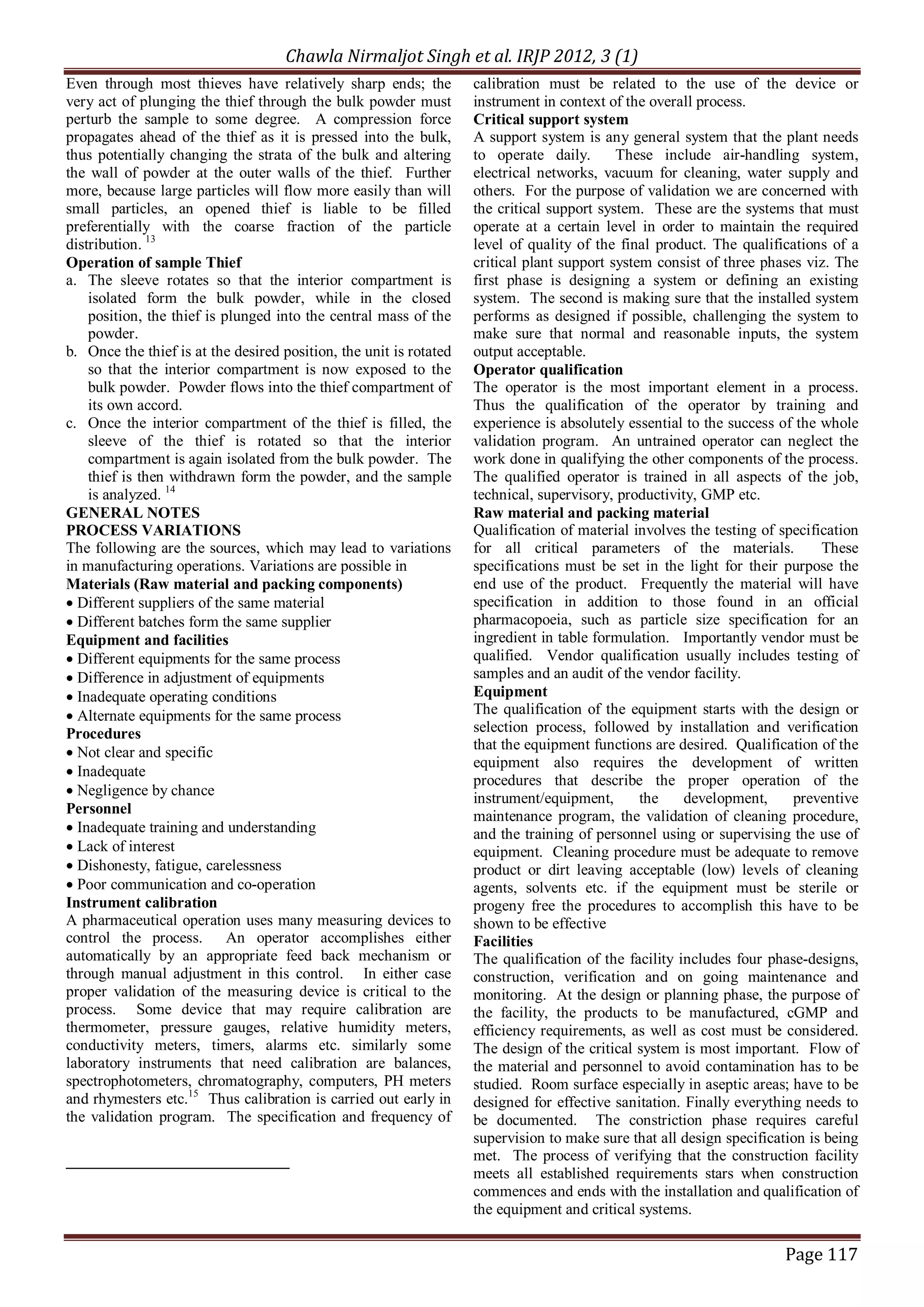 Chawla Nirmaljot Singh et al. IRJP 2012, 3 (1)
Even through most thieves have relatively sharp ends; the           calibration must be related to the use of the device or
very act of plunging the thief through the bulk powder must         instrument in context of the overall process.
perturb the sample to some degree. A compression force              Critical support system
propagates ahead of the thief as it is pressed into the bulk,       A support system is any general system that the plant needs
thus potentially changing the strata of the bulk and altering       to operate daily.       These include air-handling system,
the wall of powder at the outer walls of the thief. Further         electrical networks, vacuum for cleaning, water supply and
more, because large particles will flow more easily than will       others. For the purpose of validation we are concerned with
small particles, an opened thief is liable to be filled             the critical support system. These are the systems that must
preferentially with the coarse fraction of the particle             operate at a certain level in order to maintain the required
distribution. 13                                                    level of quality of the final product. The qualifications of a
Operation of sample Thief                                           critical plant support system consist of three phases viz. The
a. The sleeve rotates so that the interior compartment is           first phase is designing a system or defining an existing
    isolated form the bulk powder, while in the closed              system. The second is making sure that the installed system
    position, the thief is plunged into the central mass of the     performs as designed if possible, challenging the system to
    powder.                                                         make sure that normal and reasonable inputs, the system
b. Once the thief is at the desired position, the unit is rotated   output acceptable.
    so that the interior compartment is now exposed to the          Operator qualification
    bulk powder. Powder flows into the thief compartment of         The operator is the most important element in a process.
    its own accord.                                                 Thus the qualification of the operator by training and
c. Once the interior compartment of the thief is filled, the        experience is absolutely essential to the success of the whole
    sleeve of the thief is rotated so that the interior             validation program. An untrained operator can neglect the
    compartment is again isolated from the bulk powder. The         work done in qualifying the other components of the process.
    thief is then withdrawn form the powder, and the sample         The qualified operator is trained in all aspects of the job,
    is analyzed. 14                                                 technical, supervisory, productivity, GMP etc.
GENERAL NOTES                                                       Raw material and packing material
PROCESS VARIATIONS                                                  Qualification of material involves the testing of specification
The following are the sources, which may lead to variations         for all critical parameters of the materials.            These
in manufacturing operations. Variations are possible in             specifications must be set in the light for their purpose the
Materials (Raw material and packing components)                     end use of the product. Frequently the material will have
&middot; Different suppliers of the same material                          specification in addition to those found in an official
&middot; Different batches form the same supplier                          pharmacopoeia, such as particle size specification for an
Equipment and facilities                                            ingredient in table formulation. Importantly vendor must be
&middot; Different equipments for the same process                         qualified. Vendor qualification usually includes testing of
&middot; Difference in adjustment of equipments                            samples and an audit of the vendor facility.
&middot; Inadequate operating conditions                                   Equipment
&middot; Alternate equipments for the same process                         The qualification of the equipment starts with the design or
Procedures                                                          selection process, followed by installation and verification
                                                                    that the equipment functions are desired. Qualification of the
&middot; Not clear and specific
                                                                    equipment also requires the development of written
&middot; Inadequate
                                                                    procedures that describe the proper operation of the
&middot; Negligence by chance
                                                                    instrument/equipment,       the    development,     preventive
Personnel                                                           maintenance program, the validation of cleaning procedure,
&middot; Inadequate training and understanding                             and the training of personnel using or supervising the use of
&middot; Lack of interest                                                  equipment. Cleaning procedure must be adequate to remove
&middot; Dishonesty, fatigue, carelessness                                 product or dirt leaving acceptable (low) levels of cleaning
&middot; Poor communication and co-operation                               agents, solvents etc. if the equipment must be sterile or
Instrument calibration                                              progeny free the procedures to accomplish this have to be
A pharmaceutical operation uses many measuring devices to           shown to be effective
control the process. An operator accomplishes either                Facilities
automatically by an appropriate feed back mechanism or              The qualification of the facility includes four phase-designs,
through manual adjustment in this control. In either case           construction, verification and on going maintenance and
proper validation of the measuring device is critical to the        monitoring. At the design or planning phase, the purpose of
process. Some device that may require calibration are               the facility, the products to be manufactured, cGMP and
thermometer, pressure gauges, relative humidity meters,             efficiency requirements, as well as cost must be considered.
conductivity meters, timers, alarms etc. similarly some             The design of the critical system is most important. Flow of
laboratory instruments that need calibration are balances,          the material and personnel to avoid contamination has to be
spectrophotometers, chromatography, computers, PH meters            studied. Room surface especially in aseptic areas; have to be
and rhymesters etc.15 Thus calibration is carried out early in      designed for effective sanitation. Finally everything needs to
the validation program. The specification and frequency of          be documented. The constriction phase requires careful
                                                                    supervision to make sure that all design specification is being
                                                                    met. The process of verifying that the construction facility
                                                                    meets all established requirements stars when construction
                                                                    commences and ends with the installation and qualification of
                                                                    the equipment and critical systems.

                                                                                                                      Page 117
 