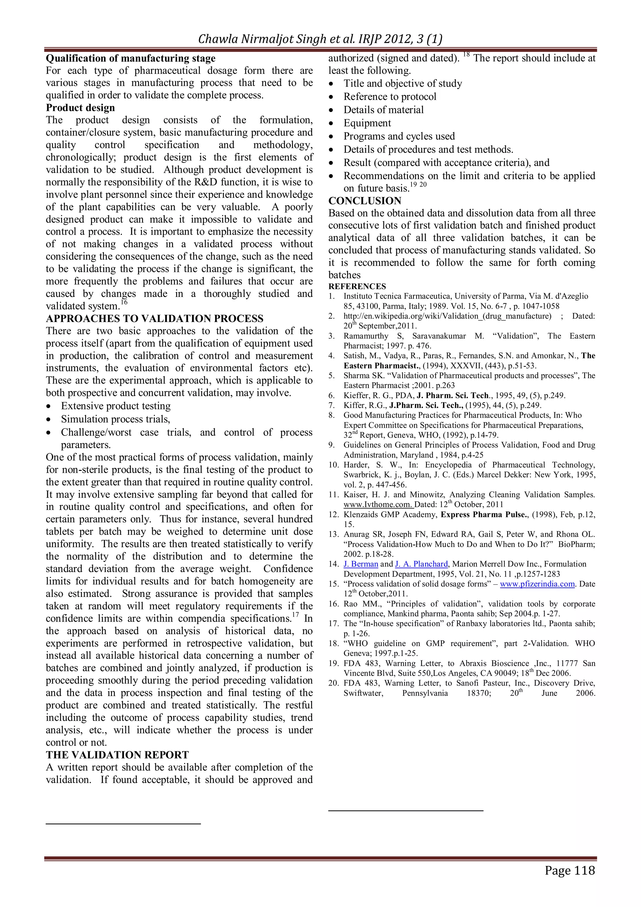 Chawla Nirmaljot Singh et al. IRJP 2012, 3 (1)
Qualification of manufacturing stage                                authorized (signed and dated). 18 The report should include at
For each type of pharmaceutical dosage form there are               least the following.
various stages in manufacturing process that need to be             &middot; Title and objective of study
qualified in order to validate the complete process.                &middot; Reference to protocol
Product design                                                      &middot; Details of material
The product design consists of the formulation,                     &middot; Equipment
container/closure system, basic manufacturing procedure and         &middot; Programs and cycles used
quality     control      specification    and      methodology,     &middot; Details of procedures and test methods.
chronologically; product design is the first elements of            &middot; Result (compared with acceptance criteria), and
validation to be studied. Although product development is
                                                                    &middot; Recommendations on the limit and criteria to be applied
normally the responsibility of the R&D function, it is wise to
                                                                        on future basis.19 20
involve plant personnel since their experience and knowledge
                                                                    CONCLUSION
of the plant capabilities can be very valuable. A poorly
                                                                    Based on the obtained data and dissolution data from all three
designed product can make it impossible to validate and
                                                                    consecutive lots of first validation batch and finished product
control a process. It is important to emphasize the necessity
                                                                    analytical data of all three validation batches, it can be
of not making changes in a validated process without
                                                                    concluded that process of manufacturing stands validated. So
considering the consequences of the change, such as the need
                                                                    it is recommended to follow the same for forth coming
to be validating the process if the change is significant, the
                                                                    batches
more frequently the problems and failures that occur are            REFERENCES
caused by changes made in a thoroughly studied and                  1. Instituto Tecnica Farmaceutica, University of Parma, Via M. d'Azeglio
validated system.16                                                     85, 43100, Parma, Italy; 1989. Vol. 15, No. 6-7 , p. 1047-1058
APPROACHES TO VALIDATION PROCESS                                    2. http://en.wikipedia.org/wiki/Validation_(drug_manufacture) ; Dated:
                                                                        20th September,2011.
There are two basic approaches to the validation of the             3. Ramamurthy S, Saravanakumar M. &ldquo;Validation&rdquo;, The Eastern
process itself (apart from the qualification of equipment used          Pharmacist; 1997. p. 476.
in production, the calibration of control and measurement           4. Satish, M., Vadya, R., Paras, R., Fernandes, S.N. and Amonkar, N., The
instruments, the evaluation of environmental factors etc).              Eastern Pharmacist., (1994), XXXVII, (443), p.51-53.
                                                                    5. Sharma SK. &ldquo;Validation of Pharmaceutical products and processes&rdquo;, The
These are the experimental approach, which is applicable to             Eastern Pharmacist ;2001. p.263
both prospective and concurrent validation, may involve.            6. Kieffer, R. G., PDA, J. Pharm. Sci. Tech., 1995, 49, (5), p.249.
&middot; Extensive product testing                                         7. Kiffer, R.G., J.Pharm. Sci. Tech., (1995), 44, (5), p.249.
                                                                    8. Good Manufacturing Practices for Pharmaceutical Products, In: Who
&middot; Simulation process trials,
                                                                        Expert Committee on Specifications for Pharmaceutical Preparations,
&middot; Challenge/worst case trials, and control of process                   32nd Report, Geneva, WHO, (1992), p.14-79.
    parameters.                                                     9. Guidelines on General Principles of Process Validation, Food and Drug
One of the most practical forms of process validation, mainly           Administration, Maryland , 1984, p.4-25
                                                                    10. Harder, S. W., In: Encyclopedia of Pharmaceutical Technology,
for non-sterile products, is the final testing of the product to        Swarbrick, K. j., Boylan, J. C. (Eds.) Marcel Dekker: New York, 1995,
the extent greater than that required in routine quality control.       vol. 2, p. 447-456.
It may involve extensive sampling far beyond that called for        11. Kaiser, H. J. and Minowitz, Analyzing Cleaning Validation Samples.
in routine quality control and specifications, and often for            www.Ivthome.com. Dated: 12th October, 2011
                                                                    12. Klenzaids GMP Academy, Express Pharma Pulse., (1998), Feb, p.12,
certain parameters only. Thus for instance, several hundred             15.
tablets per batch may be weighed to determine unit dose             13. Anurag SR, Joseph FN, Edward RA, Gail S, Peter W, and Rhona OL.
uniformity. The results are then treated statistically to verify        &ldquo;Process Validation-How Much to Do and When to Do It?&rdquo; BioPharm;
the normality of the distribution and to determine the                  2002. p.18-28.
                                                                    14. J. Berman and J. A. Planchard, Marion Merrell Dow Inc., Formulation
standard deviation from the average weight. Confidence                  Development Department, 1995, Vol. 21, No. 11 ,p.1257-1283
limits for individual results and for batch homogeneity are         15. &ldquo;Process validation of solid dosage forms&rdquo; &ndash; www.pfizerindia.com. Date
also estimated. Strong assurance is provided that samples               12th October,2011.
taken at random will meet regulatory requirements if the            16. Rao MM., &ldquo;Principles of validation&rdquo;, validation tools by corporate
                                                                        compliance, Mankind pharma, Paonta sahib; Sep 2004.p. 1-27.
confidence limits are within compendia specifications.17 In         17. The &ldquo;In-house specification&rdquo; of Ranbaxy laboratories ltd., Paonta sahib;
the approach based on analysis of historical data, no                   p. 1-26.
experiments are performed in retrospective validation, but          18. &ldquo;WHO guideline on GMP requirement&rdquo;, part 2-Validation. WHO
instead all available historical data concerning a number of            Geneva; 1997.p.1-25.
                                                                    19. FDA 483, Warning Letter, to Abraxis Bioscience ,Inc., 11777 San
batches are combined and jointly analyzed, if production is             Vincente Blvd, Suite 550,Los Angeles, CA 90049; 18th Dec 2006.
proceeding smoothly during the period preceding validation          20. FDA 483, Warning Letter, to Sanofi Pasteur, Inc., Discovery Drive,
and the data in process inspection and final testing of the             Swiftwater,      Pennsylvania       18370;      20th      June    2006.
product are combined and treated statistically. The restful
including the outcome of process capability studies, trend
analysis, etc., will indicate whether the process is under
control or not.
THE VALIDATION REPORT
A written report should be available after completion of the
validation. If found acceptable, it should be approved and




                                                                                                                                 Page 118
 