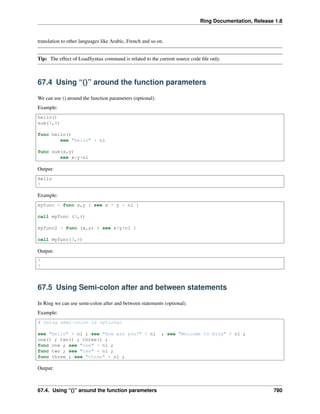 Ring Documentation, Release 1.8
translation to other languages like Arabic, French and so on.
Tip: The effect of LoadSyntax command is related to the current source code ﬁle only.
67.4 Using “()” around the function parameters
We can use () around the function parameters (optional).
Example:
hello()
sum(3,4)
func hello()
see "Hello" + nl
func sum(x,y)
see x+y+nl
Output:
Hello
7
Example:
myfunc = func x,y { see x + y + nl }
call myfunc (3,4)
myfunc2 = func (x,y) { see x+y+nl }
call myfunc(3,4)
Output:
7
7
67.5 Using Semi-colon after and between statements
In Ring we can use semi-colon after and between statements (optional).
Example:
# Using semi-colon is optional
see "Hello" + nl ; see "How are you?" + nl ; see "Welcome to Ring" + nl ;
one() ; two() ; three() ;
func one ; see "one" + nl ;
func two ; see "two" + nl ;
func three ; see "three" + nl ;
Output:
67.4. Using “()” around the function parameters 780
 