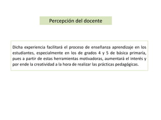 Percepción del docente 
Dicha experiencia facilitará el proceso de enseñanza aprendizaje en los 
estudiantes, especialmente en los de grados 4 y 5 de básica primaría, 
pues a partir de estas herramientas motivadoras, aumentará el interés y 
por ende la creatividad a la hora de realizar las prácticas pedagógicas. 
 