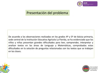Presentación del problema 
De acuerdo a las observaciones realizadas en los grados 4º y 5º de básica primaria, 
sede central de la Institución Educativa Agrícola La Florida, se ha evidenciado que los 
niños y niñas presentan grandes dificultades para leer, comprender, interpretar y 
analizar textos en las áreas de Lenguaje y Matemáticas, comprobadas estas 
dificultades en la solución de preguntas relacionadas con los textos que se trabajan 
en las clases. 
 