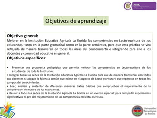 Objetivos de aprendizaje 
Objetivo general: 
Mejorar en la Institución Educativa Agrícola La Florida las competencias en Lecto-escritura de los 
educandos, tanto en la parte gramatical como en la parte semántica, para que esta práctica se vea 
reflejada de manera transversal en todas las áreas del conocimiento e integrando para ello a los 
docentes y comunidad educativa en general. 
Objetivos específicos: 
• Presentar una propuesta pedagógica que permita mejorar las competencias en Lecto-escritura de los 
estudiantes de toda la Institución. 
• Integrar todas las sedes de la Institución Educativa Agrícola La Florida para que de manera transversal con todos 
sus docentes se ataque la falencia común que existe en el aspecto de Lecto-escritura y que repercuta en todos los 
campos del conocimiento. 
• Leer, analizar y sustentar de diferentes maneras textos básicos que comprueben el mejoramiento de la 
comprensión de lectura de los estudiantes. 
• Reunir a todas las sedes de la Institución Agrícola La Florida en un evento especial, para compartir experiencias 
significativas en pro del mejoramiento de las competencias en lecto-escritura. 
 