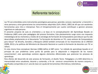 Referente teórico 
Las TIC son entendidas como instrumentos psicologicos para pensar, aprender, conocer, representar y transmitir a 
otras personas y otras generaciones los conocimientos adquiridos (Coll y Martí, 2001) de alli que son excelentes 
herramientas para intra e interpensar. Para el Intrapensamiento por cuanto contribuyen a generar procesos 
cognitivos en cada persona. 
El presente proyecto de aula es orientativo y se basa en la conceptualización del Aprendizaje Basado en 
Problemas (ABP) como pilar pedagógico del proceso formativo, Este planteamiento surge como una respuesta 
metodológica de los momentos y niveles de la estrategia de formación de Computadores para Educar que ha sido 
desarrollada ampliamente en el documento “La formación de docentes en TIC, casos exitosos de Computadores 
para Educar” de Briceño, Gonzáles y Mosquera (2010) también enmarcada en los lineamientos de la UNESCO 
(2008, 2011) y las políticas del Ministerio de Educación Nacional en cuanto la formación de docentes con TIC se 
refiere. 
En esta misma línea conceptual, Barrows (1986) define el ABP como: “un método de aprendizaje basado en el 
principio de usar problemas como punto de partida para la adquisición e integración de los nuevos 
conocimientos”, este aprendizaje contiene algunos elementos diferenciados que potencian los procesos de 
aprendizaje. 
Para efectos del desarrollo de este proceso de formación, el diseño Tecno- Pedagógico y la AHD determina la 
interactividad entre estudiante, docente y contenido, a fin de construir conocimiento de manera conjunta y 
significados compartidos en el aula de clase con ayuda de herramientas informáticas y telemáticas. 
 