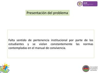 Presentación del problema 
Falta sentido de pertenencia institucional por parte de los 
estudiantes y se violan constantemente las normas 
contempladas en el manual de convivencia. 
 