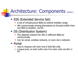 Architecture: Components  (cont.) ESS (Extended Service Set) A set of infrastructure BSSs to extend mobility range. APs communicate among themselves to forward traffic from one BSS to another, via DS. DS (Distribution System) The abstract medium for APs in different BSSs to communicate. Can be wired, wireless network, or even not a network. Portal  Used to integrate with other kind of IEEE 802 LANs. A logical point, at which traffic enter from other LANs into 802.11 DS. 