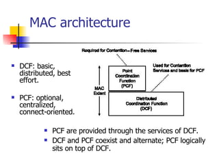 MAC architecture DCF: basic,  distributed, best effort.  PCF: optional, centralized, connect-oriented. PCF are provided through the services of DCF. DCF and PCF coexist and alternate; PCF logically sits on top of DCF. 