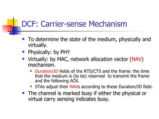 DCF: Carrier-sense Mechanism To determine the state of the medium, physically and virtually. Physically: by PHY Virtually: by MAC, network allocation vector ( NAV ) mechanism.  Duration/ID  fields of the RTS/CTS and the frame: the time that the medium is (to be) reserved  to transmit the frame and the following ACK. STAs adjust their  NAV s according to these Duration/ID field. The channel is marked busy if either the physical or virtual carry sensing indicates busy. 