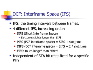 DCF: Interframe Space (IFS) IFS: the timing intervals between frames.  4 different IFS, increasing order: SIFS (Short Interframe Space)  Slot_time: slightly longer than SIFS PIFS (PCF interframe space) = SIFS + slot_time DIFS (DCF interrame space) = SIFS + 2 * slot_time EIFS: much longer than others Independent of STA bit rate; fixed for a specific PHY. 