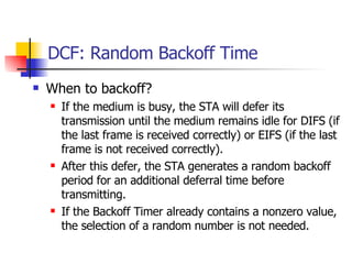 DCF: Random Backoff Time When to backoff?  If the medium is busy, the STA will defer its transmission until the medium remains idle for DIFS (if the last frame is received correctly) or EIFS (if the last frame is not received correctly). After this defer, the STA generates a random backoff period for an additional deferral time before transmitting. If the Backoff Timer already contains a nonzero value, the selection of a random number is not needed. 