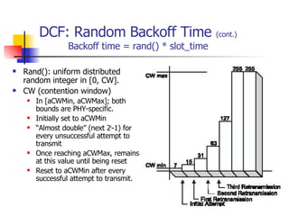 DCF: Random Backoff Time  (cont.) Backoff time = rand() * slot_time Rand(): uniform distributed random integer in [0, CW]. CW (contention window) In [aCWMin, aCWMax]; both bounds are PHY-specific. Initially set to aCWMin “ Almost double” (next 2 i -1) for every unsuccessful attempt to transmit Once reaching aCWMax, remains at this value until being reset Reset to aCWMin after every successful attempt to transmit. 