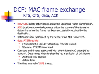 DCF: MAC frame exchange RTS, CTS, data, ACK RTS/ CTS : notify other nodes about the upcoming frame transmission. ACK  (positive acknowledegment): allow the source of the frame to determine when the frame has been successfully received by the destination. Retransmission: scheduled by the sender if no ACK is received. dot11RTSThreshold If frame length > dot11RTSThreshold, RTS/CTS is used. Otherwise, RTS/CTS is not used Counters and timers: associated with every frame MAC attempts to transmit. Determines when to stop the retransmission of this frame. Short/long retry counters Lifetime timer The time interval of  SIFS  is used. 