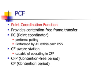 PCF Point Coordination Function Provides contention-free frame transfer PC (Point coordinator) performs polling Performed by AP within each BSS CF-aware station capable of operating in CFP CFP (Contention-free period) CP (Contention period) 